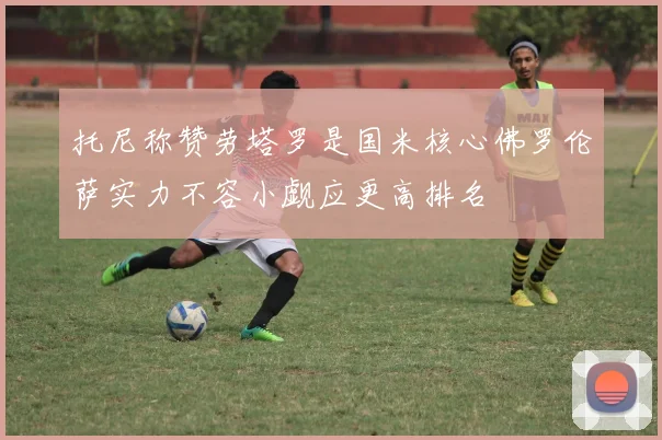 托尼称赞劳塔罗是国米核心佛罗伦萨实力不容小觑应更高排名