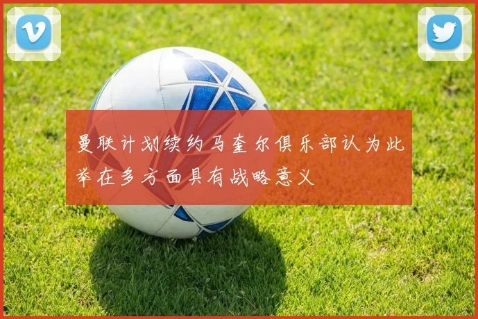 曼联计划续约马奎尔俱乐部认为此举在多方面具有战略意义