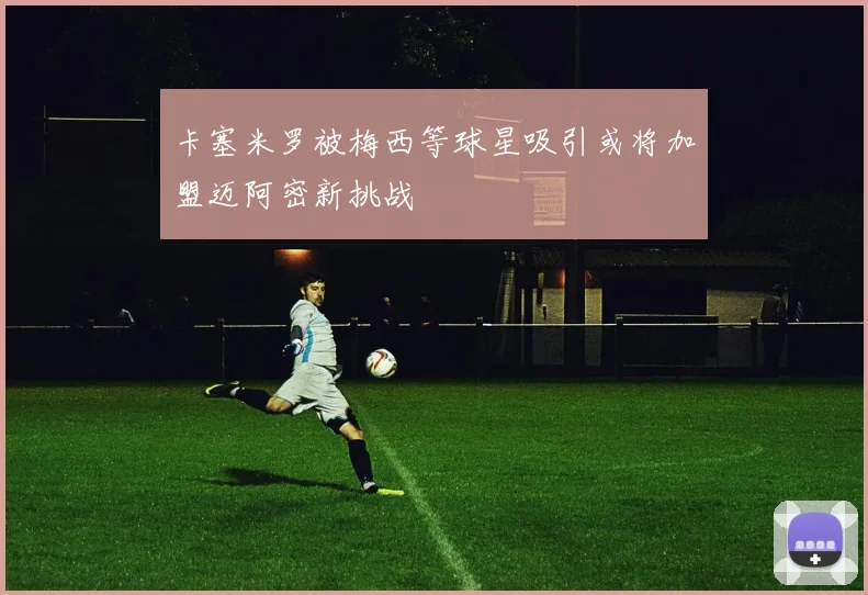 卡塞米罗被梅西等球星吸引或将加盟迈阿密新挑战