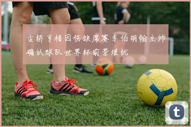 古桥亨梧因伤缺席赛季伯明翰主帅确认球队世界杯前景堪忧