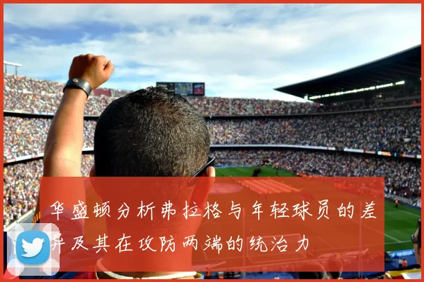 华盛顿分析弗拉格与年轻球员的差异及其在攻防两端的统治力